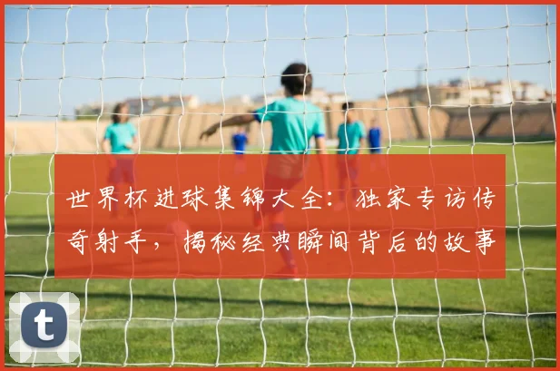 世界杯进球集锦大全：独家专访传奇射手，揭秘经典瞬间背后的故事