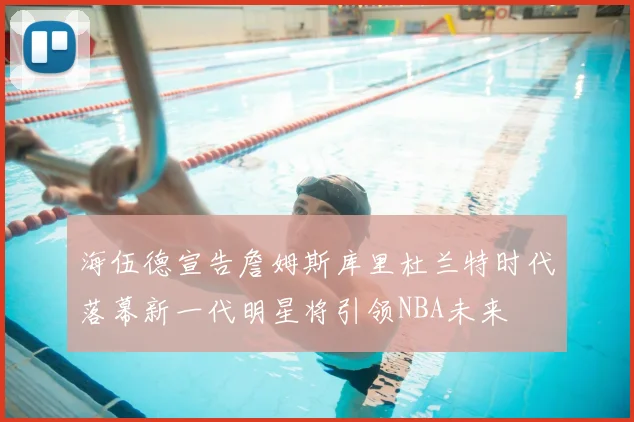 海伍德宣告詹姆斯库里杜兰特时代落幕新一代明星将引领NBA未来