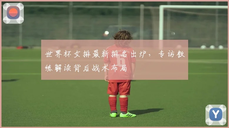 世界杯女排最新排名出炉，专访教练解读背后战术布局