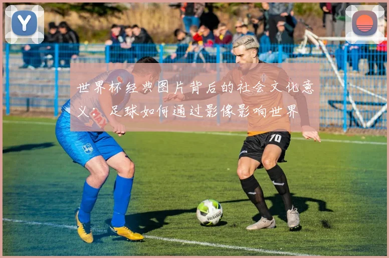世界杯经典图片背后的社会文化意义：足球如何通过影像影响世界