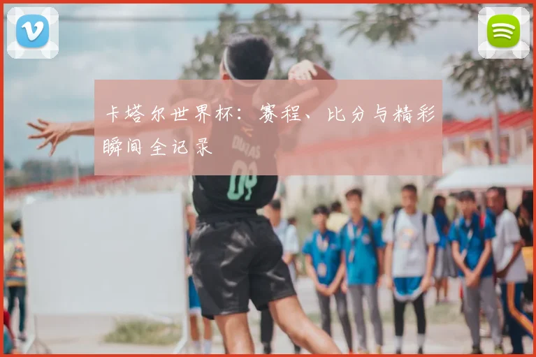 卡塔尔世界杯：赛程、比分与精彩瞬间全记录