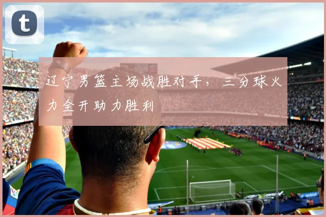辽宁男篮主场战胜对手,三分球火力全开助力胜利
