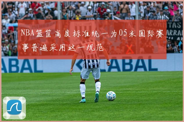 NBA篮筐高度标准统一为05米国际赛事普遍采用这一规范