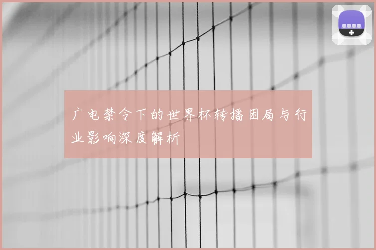 广电禁令下的世界杯转播困局与行业影响深度解析