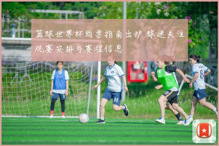 篮球世界杯购票指南出炉 球迷关注观赛安排与赛程信息