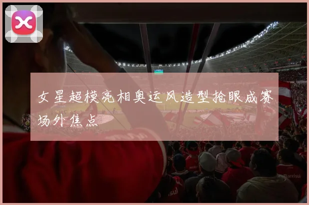 女星超模亮相奥运风造型抢眼成赛场外焦点
