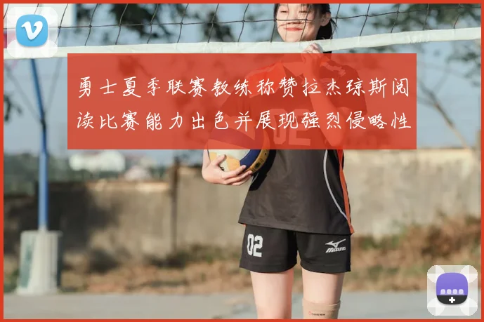 勇士夏季联赛教练称赞拉杰琼斯阅读比赛能力出色并展现强烈侵略性
