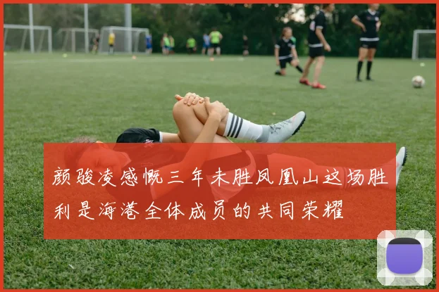 颜骏凌感慨三年未胜凤凰山这场胜利是海港全体成员的共同荣耀