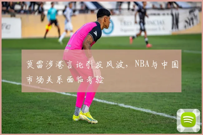 莫雷涉港言论引发风波，NBA与中国市场关系面临考验