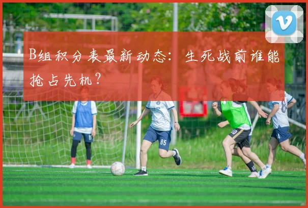 B组积分表最新动态：生死战前谁能抢占先机？