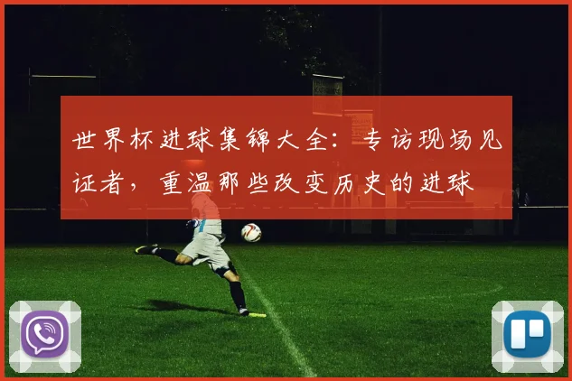 世界杯进球集锦大全：专访现场见证者，重温那些改变历史的进球