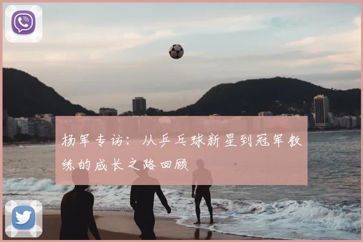 杨军专访：从乒乓球新星到冠军教练的成长之路回顾
