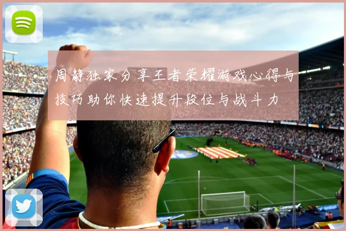 周静独家分享王者荣耀游戏心得与技巧助你快速提升段位与战斗力