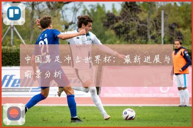 中国男足冲击世界杯:最新进展与前景分析