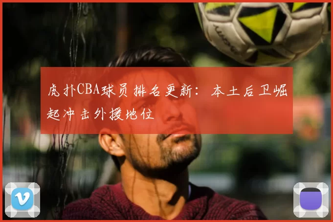 虎扑CBA球员排名更新：本土后卫崛起冲击外援地位