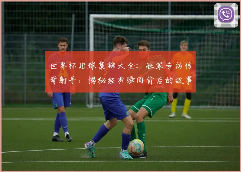世界杯进球集锦大全：独家专访传奇射手，揭秘经典瞬间背后的故事
