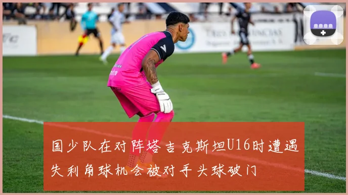 国少队在对阵塔吉克斯坦U16时遭遇失利角球机会被对手头球破门