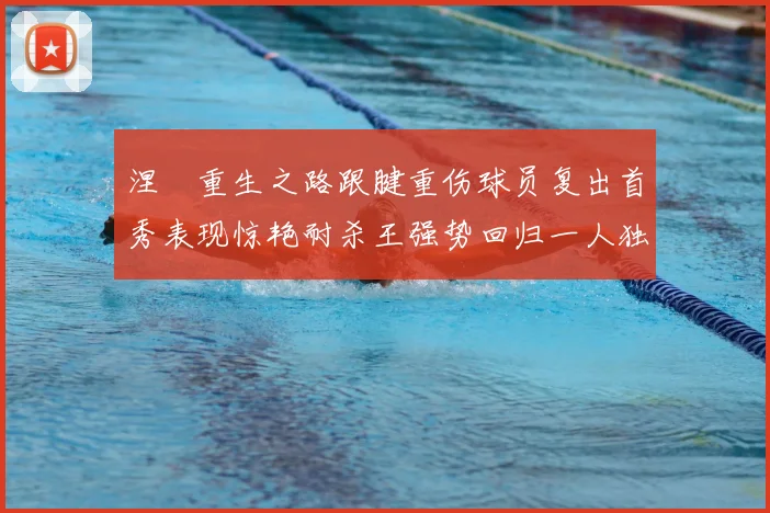 涅槃重生之路跟腱重伤球员复出首秀表现惊艳耐杀王强势回归一人独得30分以上