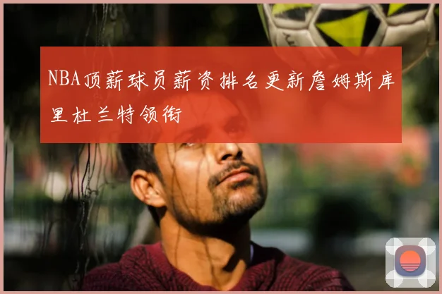 NBA顶薪球员薪资排名更新詹姆斯库里杜兰特领衔