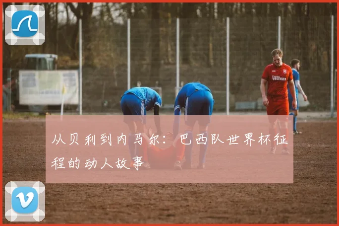 从贝利到内马尔：巴西队世界杯征程的动人故事