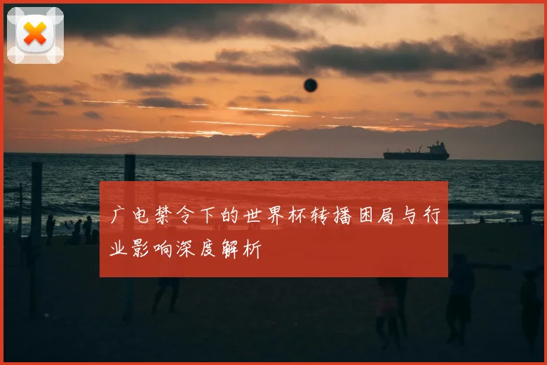 广电禁令下的世界杯转播困局与行业影响深度解析