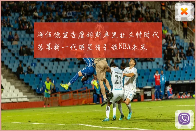 海伍德宣告詹姆斯库里杜兰特时代落幕新一代明星将引领NBA未来