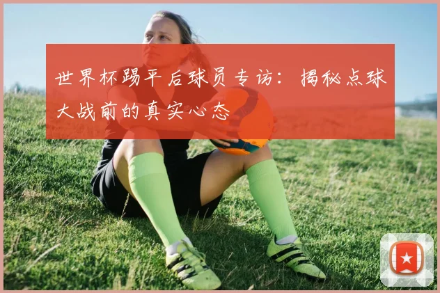 世界杯踢平后球员专访:揭秘点球大战前的真实心态
