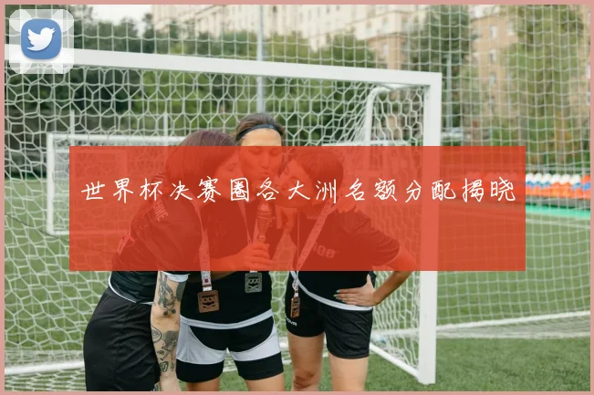 世界杯决赛圈各大洲名额分配揭晓