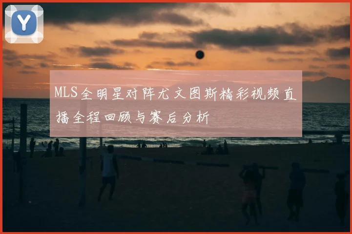 MLS全明星对阵尤文图斯精彩视频直播全程回顾与赛后分析