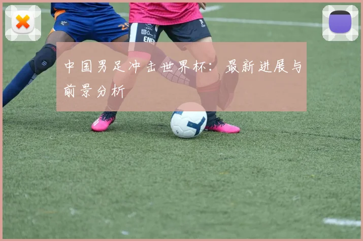 中国男足冲击世界杯:最新进展与前景分析