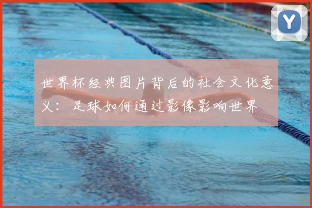 世界杯经典图片背后的社会文化意义：足球如何通过影像影响世界