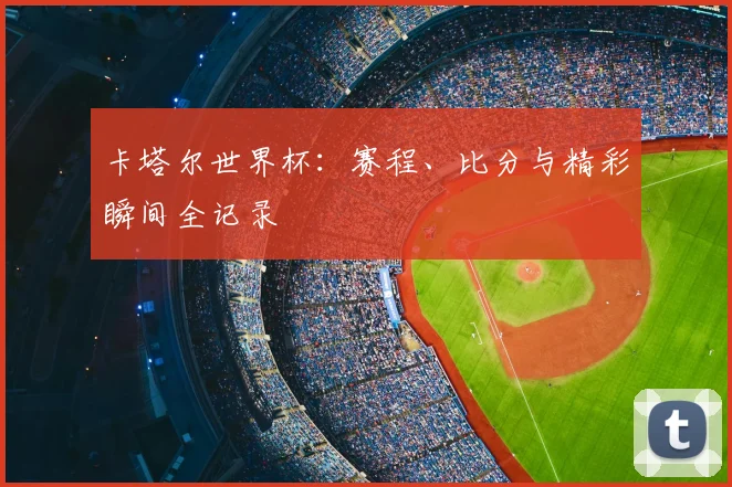 卡塔尔世界杯：赛程、比分与精彩瞬间全记录