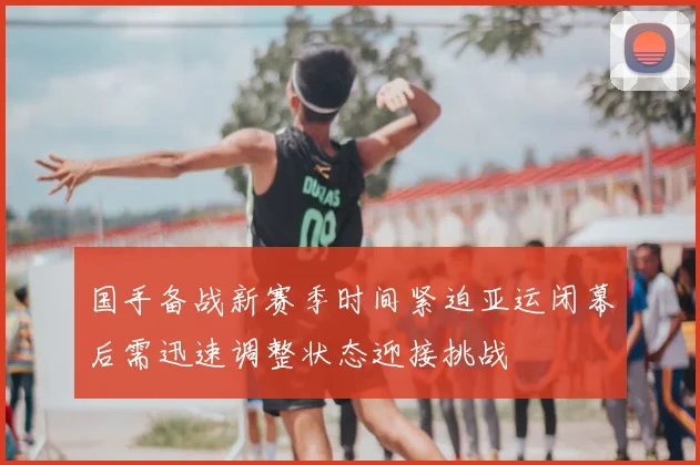 国手备战新赛季时间紧迫亚运闭幕后需迅速调整状态迎接挑战