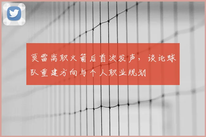 莫雷离职火箭后首次发声，谈论球队重建方向与个人职业规划