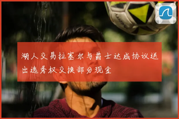 湖人交易拉塞尔与爵士达成协议送出选秀权交换部分现金