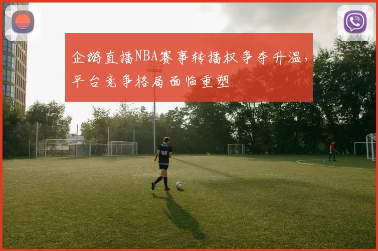 企鹅直播NBA赛事转播权争夺升温，平台竞争格局面临重塑