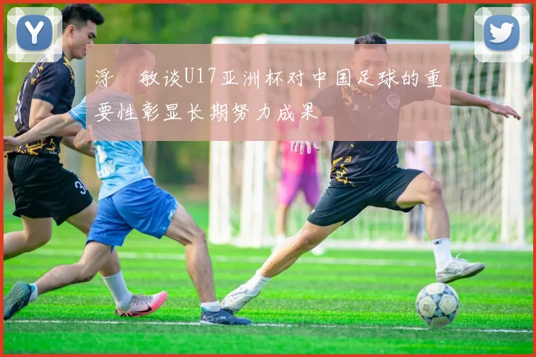 浮嶋敏谈U17亚洲杯对中国足球的重要性彰显长期努力成果