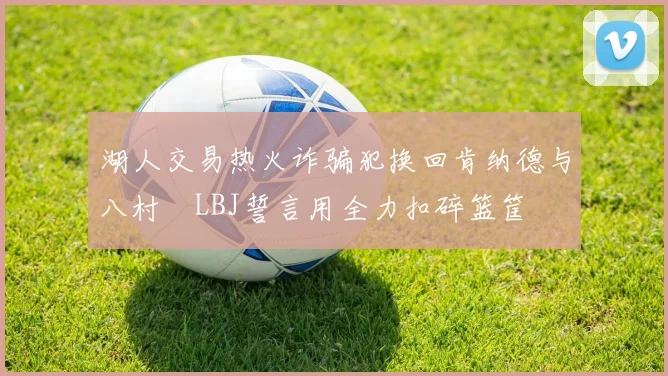 湖人交易热火诈骗犯换回肯纳德与八村塁LBJ誓言用全力扣碎篮筐