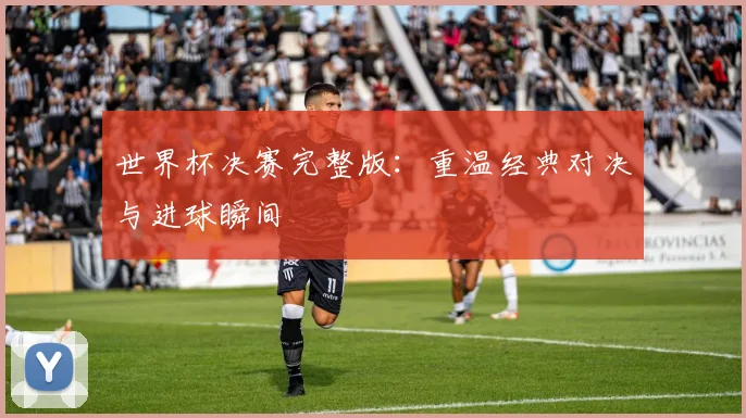 世界杯决赛完整版：重温经典对决与进球瞬间