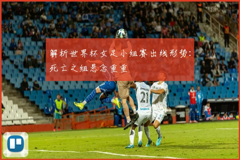 解析世界杯女足小组赛出线形势：死亡之组悬念重重
