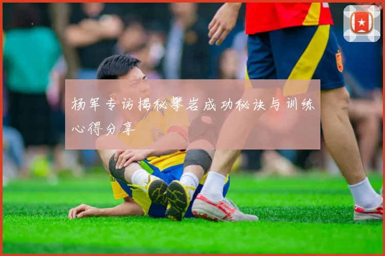 杨军专访揭秘攀岩成功秘诀与训练心得分享