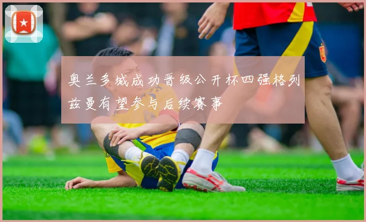 奥兰多城成功晋级公开杯四强格列兹曼有望参与后续赛事